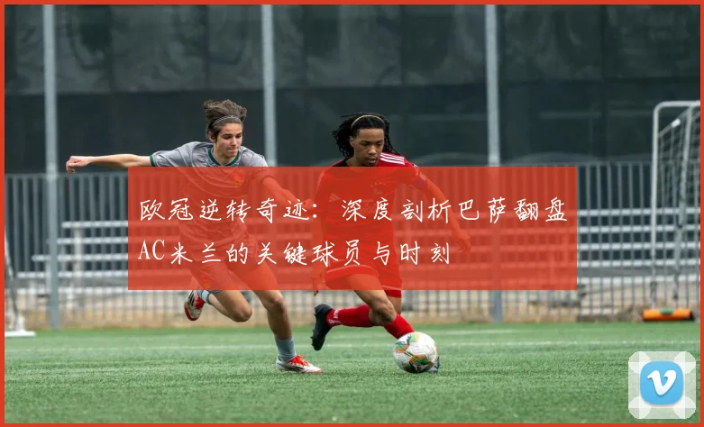 欧冠逆转奇迹：深度剖析巴萨翻盘AC米兰的关键球员与时刻