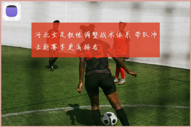 河北女足教练调整战术体系 带队冲击新赛季更高排名
