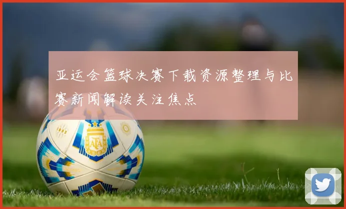 亚运会篮球决赛下载资源整理与比赛新闻解读关注焦点