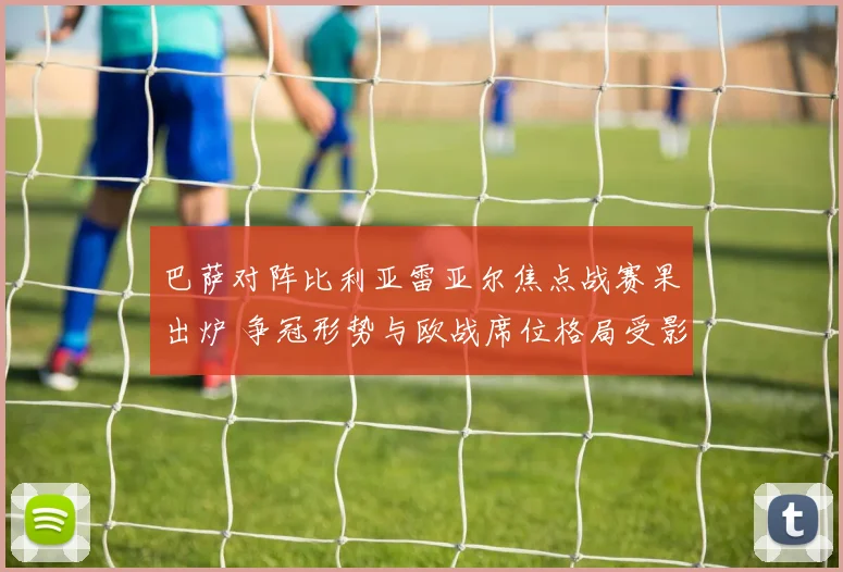 巴萨对阵比利亚雷亚尔焦点战赛果出炉 争冠形势与欧战席位格局受影响