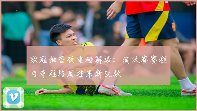 欧冠抽签夜重磅解读：淘汰赛赛程与夺冠格局迎来新变数