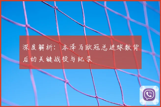 深度解析:本泽马欧冠总进球数背后的关键战役与纪录