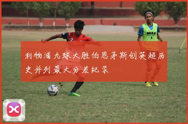 利物浦九球大胜伯恩茅斯创英超历史并列最大分差纪录
