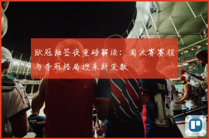 欧冠抽签夜重磅解读：淘汰赛赛程与夺冠格局迎来新变数