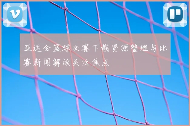 亚运会篮球决赛下载资源整理与比赛新闻解读关注焦点