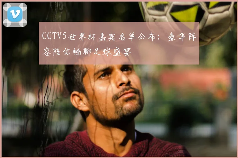 CCTV5世界杯嘉宾名单公布：豪华阵容陪你畅聊足球盛宴