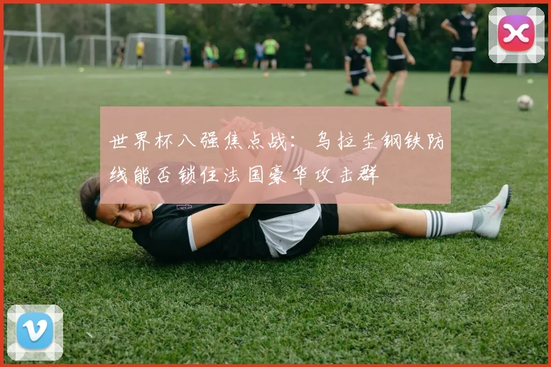 世界杯八强焦点战：乌拉圭钢铁防线能否锁住法国豪华攻击群