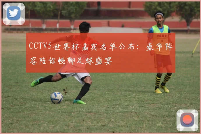 CCTV5世界杯嘉宾名单公布：豪华阵容陪你畅聊足球盛宴