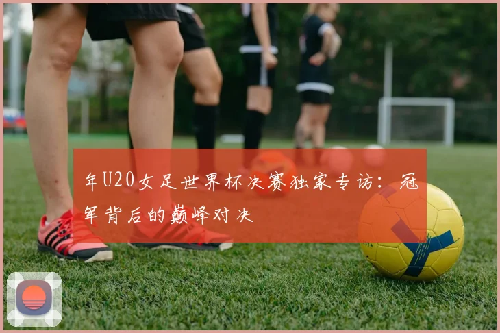 年U20女足世界杯决赛独家专访:冠军背后的巅峰对决