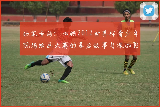 独家专访：回顾2012世界杯青少年现场绘画大赛的幕后故事与深远影响