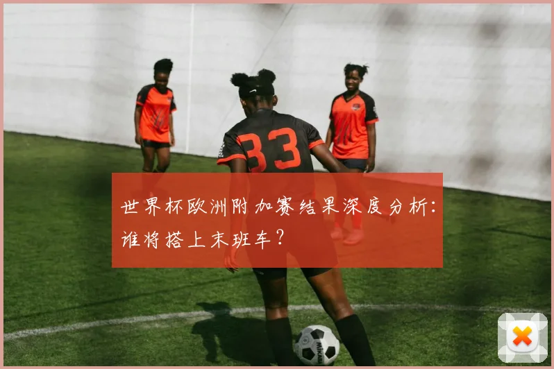 世界杯欧洲附加赛结果深度分析:谁将搭上末班车?