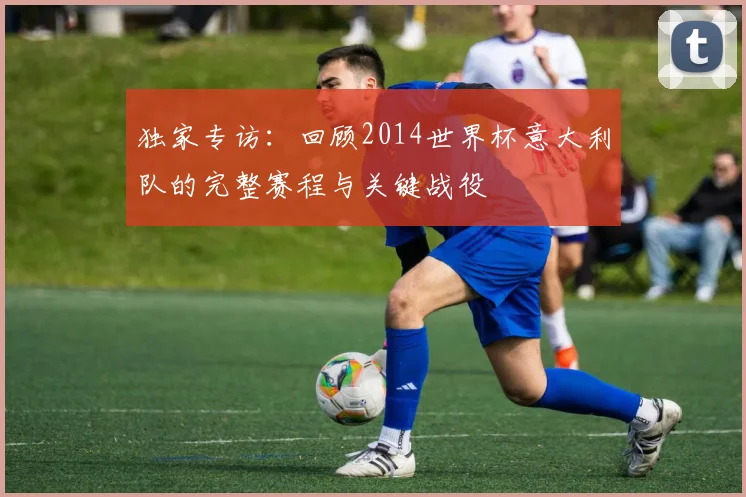 独家专访:回顾2014世界杯意大利队的完整赛程与关键战役