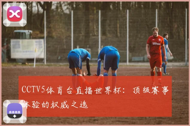 CCTV5体育台直播世界杯：顶级赛事体验的权威之选