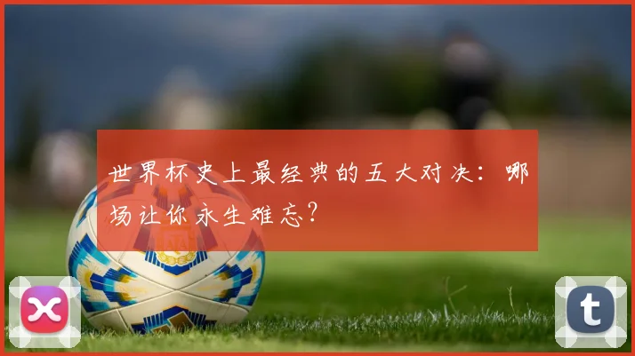世界杯史上最经典的五大对决：哪场让你永生难忘？