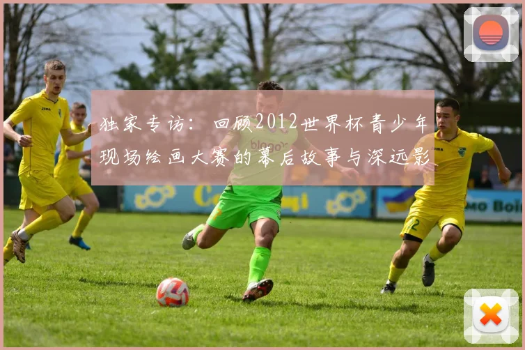独家专访:回顾2012世界杯青少年现场绘画大赛的幕后故事与深远影响