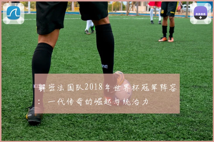 解密法国队2018年世界杯冠军阵容：一代传奇的崛起与统治力