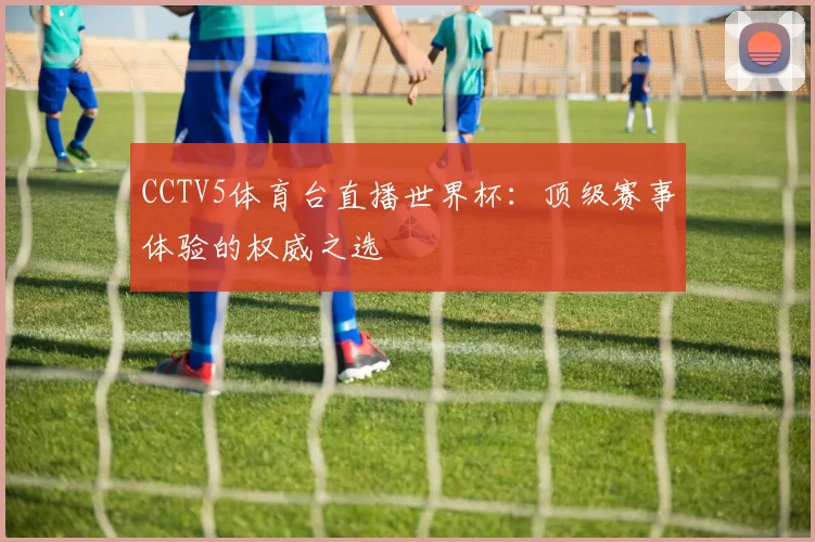 CCTV5体育台直播世界杯：顶级赛事体验的权威之选