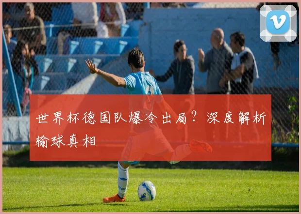 世界杯德国队爆冷出局？深度解析输球真相