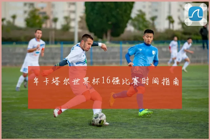 年卡塔尔世界杯16强比赛时间指南