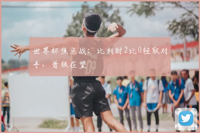 世界杯焦点战:比利时2比0轻取对手,晋级在望