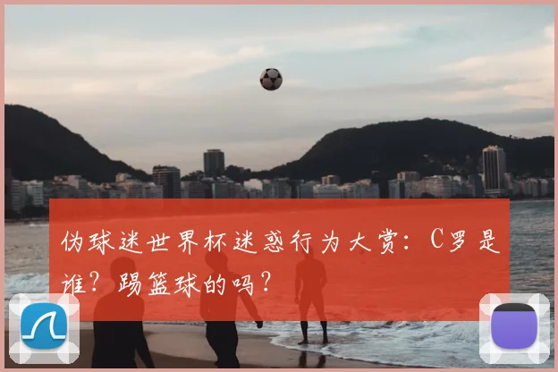 伪球迷世界杯迷惑行为大赏:C罗是谁?踢篮球的吗?