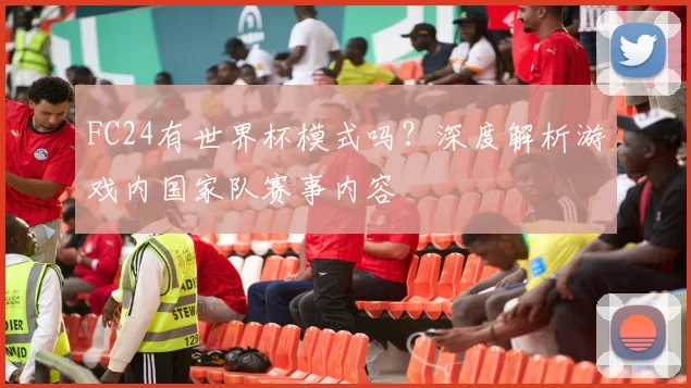 FC24有世界杯模式吗？深度解析游戏内国家队赛事内容