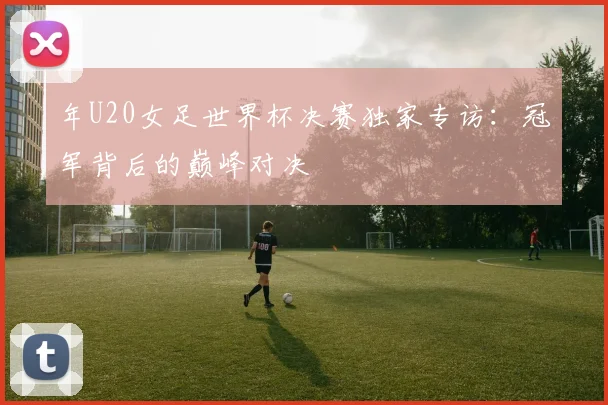 年U20女足世界杯决赛独家专访:冠军背后的巅峰对决